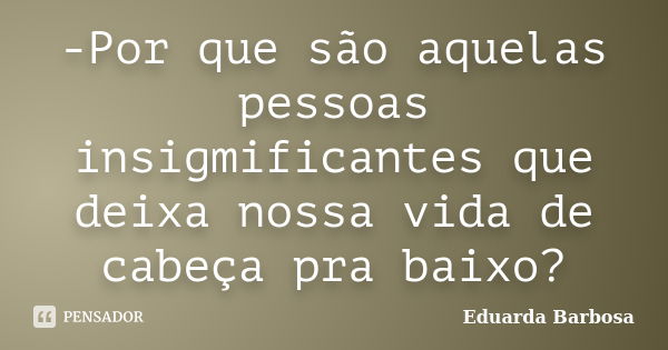 -Por que são aquelas pessoas insigmificantes que deixa nossa vida de cabeça pra baixo?... Frase de Eduarda Barbosa.