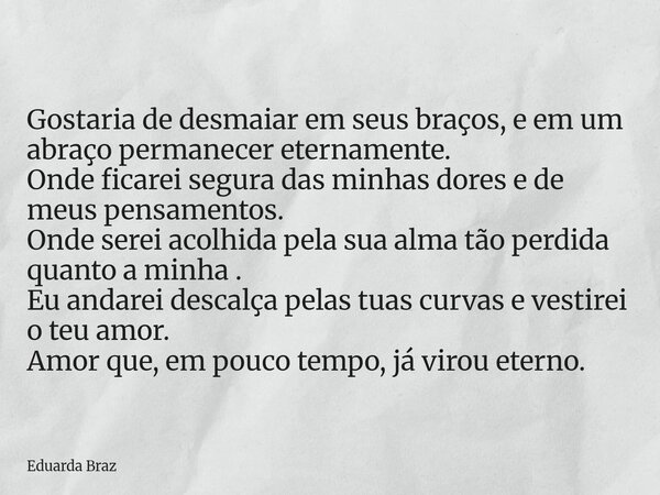 Gostaria de desmaiar em seus braços, e em um abraço permanecer eternamente. Onde ficarei segura das minhas dores e de meus pensamentos. Onde serei acolhida pela... Frase de Eduarda Braz.