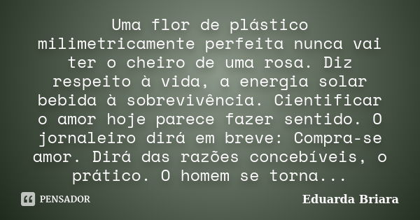 Uma flor de plástico milimetricamente perfeita nunca vai ter o cheiro de uma rosa. Diz respeito à vida, a energia solar bebida à sobrevivência. Cientificar o am... Frase de Eduarda Briara.