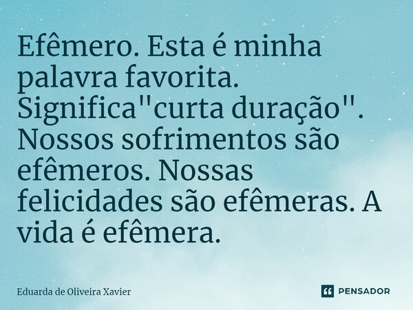 Efêmero. Esta é minha palavra favorita. Significa "curta duração". Nossos sofrimentos são efêmeros. Nossas felicidades são efêmeras. A vida é efêmera.... Frase de Eduarda de Oliveira Xavier.