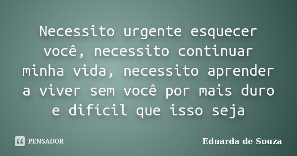 Necessito urgente esquecer você, necessito continuar minha vida, necessito aprender a viver sem você por mais duro e difícil que isso seja... Frase de Eduarda de Souza.