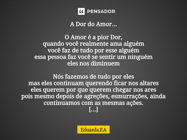A Dor do Amor... O Amor é a pior Dor, quando você realmente ama alguém você faz de tudo por esse alguém essa pessoa faz você se sentir um ninguém eles nos dimi... Frase de Eduarda.F.A.