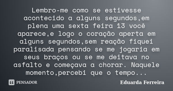 Lembro-me como se estivesse acontecido a alguns segundos,em plena uma sexta feira 13 você aparece,e logo o coração aperta em alguns segundos,sem reação fiquei p... Frase de Eduarda Ferreira.