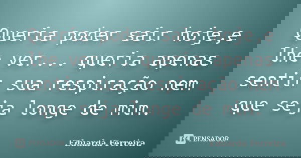 Queria poder sair hoje,e lhe ver... queria apenas sentir sua respiração nem que seja longe de mim.... Frase de Eduarda Ferreira.