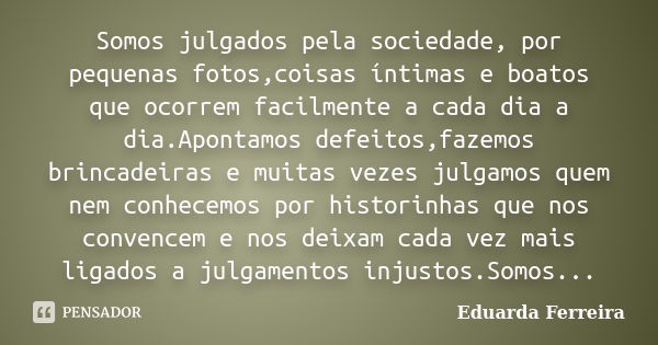 Somos julgados pela sociedade, por pequenas fotos,coisas íntimas e boatos que ocorrem facilmente a cada dia a dia.Apontamos defeitos,fazemos brincadeiras e muit... Frase de Eduarda Ferreira.