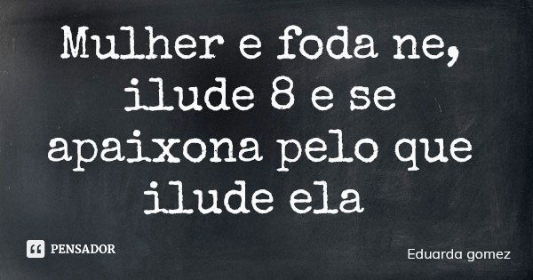 Mulher e foda ne, ilude 8 e se apaixona pelo que ilude ela... Frase de Eduarda gomez.