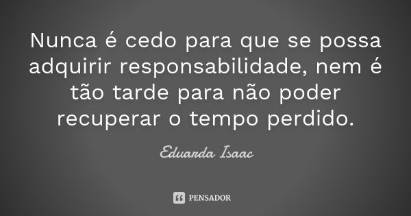 Nunca é cedo para que se possa adquirir responsabilidade, nem é tão tarde para não poder recuperar o tempo perdido.... Frase de Eduarda Isaac.