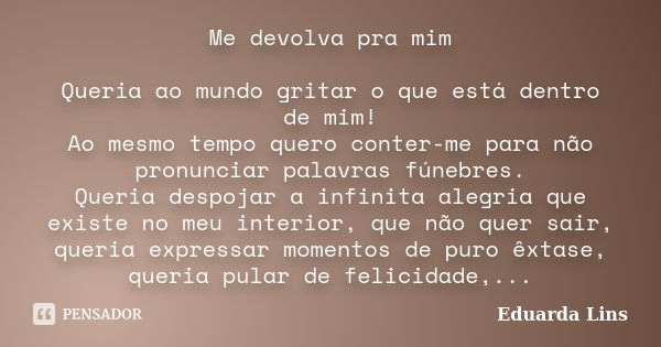 Me devolva pra mim Queria ao mundo gritar o que está dentro de mim! Ao mesmo tempo quero conter-me para não pronunciar palavras fúnebres. Queria despojar a infi... Frase de Eduarda Lins.