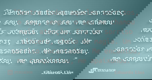 "Dentre todos aqueles sorrisos, o seu, sempre o seu me chamou mais atenção. Era um sorriso sincero, cheio de magia. Um sorriso encantador. Me encantou, me ... Frase de Eduarda Lins.