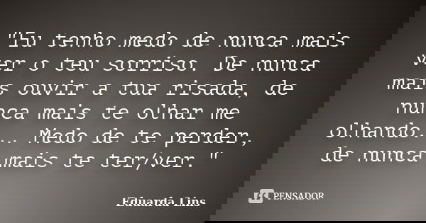 "Eu tenho medo de nunca mais ver o teu sorriso. De nunca mais ouvir a tua risada, de nunca mais te olhar me olhando... Medo de te perder, de nunca mais te ... Frase de Eduarda Lins.