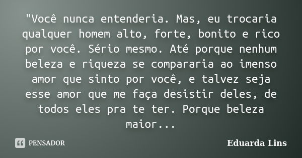 "Você nunca entenderia. Mas, eu trocaria qualquer homem alto, forte, bonito e rico por você. Sério mesmo. Até porque nenhum beleza e riqueza se compararia ... Frase de Eduarda Lins.