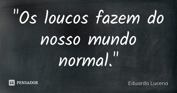 "Os loucos fazem do nosso mundo normal."... Frase de Eduarda Lucena.