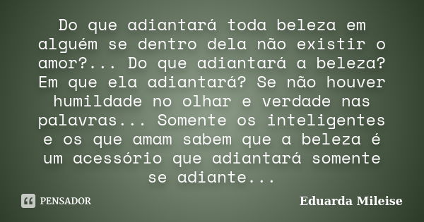 Do que adiantará toda beleza em alguém se dentro dela não existir o amor?... Do que adiantará a beleza? Em que ela adiantará? Se não houver humildade no olhar e... Frase de Eduarda Mileise.