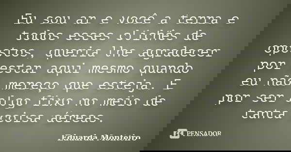 Eu sou ar e você a terra e todos esses clichês de opostos, queria lhe agradecer por estar aqui mesmo quando eu não mereço que esteja. E por ser algo fixo no mei... Frase de Eduarda Monteiro.