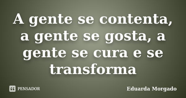 A gente se contenta, a gente se gosta, a gente se cura e se transforma... Frase de Eduarda Morgado.