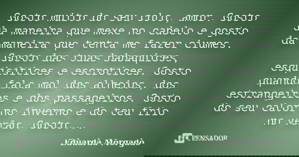 Gosto muito do seu colo, amor. Gosto da maneira que mexe no cabelo e gosto da maneira que tenta me fazer ciumes. Gosto das tuas babaquices, esquisitices e escro... Frase de Eduarda Morgado.