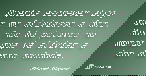 Queria escrever algo que me aliviasse a dor. Mas não há palavra no mundo que vá aliviar a dor dessa saudade.... Frase de Eduarda Morgado.
