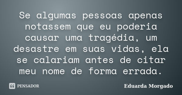 Se algumas pessoas apenas notassem que eu poderia causar uma tragédia, um desastre em suas vidas, ela se calariam antes de citar meu nome de forma errada.... Frase de Eduarda Morgado.