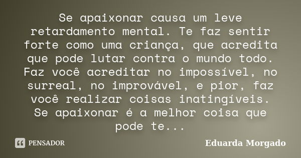 Se apaixonar causa um leve retardamento mental. Te faz sentir forte como uma criança, que acredita que pode lutar contra o mundo todo. Faz você acreditar no imp... Frase de Eduarda Morgado.