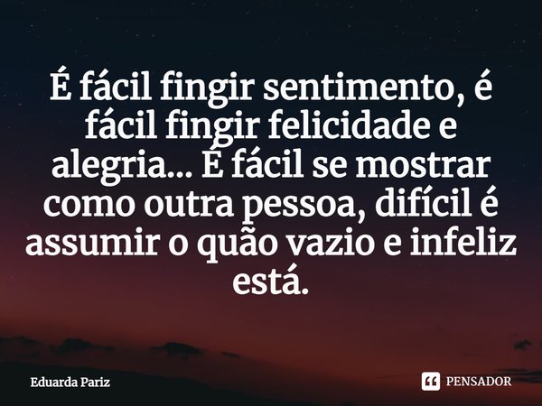 ⁠É fácil fingir sentimento, é fácil fingir felicidade e alegria... É fácil se mostrar como outra pessoa, difícil é assumir o quão vazio e infeliz está.... Frase de Eduarda Pariz.