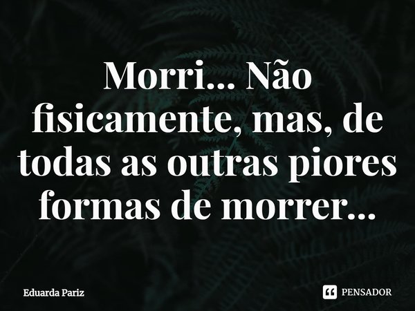 ⁠Morri... Não fisicamente, mas, de todas as outras piores formas de morrer...... Frase de Eduarda Pariz.