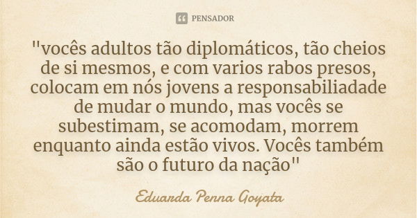 "vocês adultos tão diplomáticos, tão cheios de si mesmos, e com varios rabos presos, colocam em nós jovens a responsabiliadade de mudar o mundo, mas vocês ... Frase de Eduarda Penna Goyata.