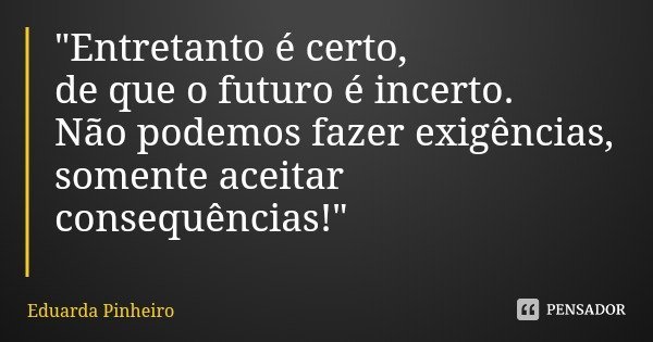 "Entretanto é certo,
de que o futuro é incerto.
Não podemos fazer exigências,
somente aceitar consequências!"... Frase de Eduarda Pinheiro.