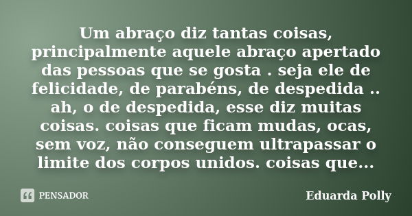 Um abraço diz tantas coisas, principalmente aquele abraço apertado das pessoas que se gosta . seja ele de felicidade, de parabéns, de despedida .. ah, o de desp... Frase de Eduarda Polly.