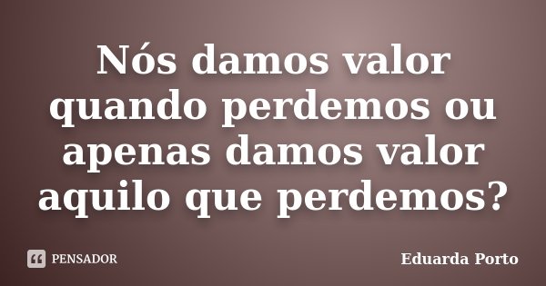 Nós damos valor quando perdemos ou apenas damos valor aquilo que perdemos?... Frase de Eduarda Porto.