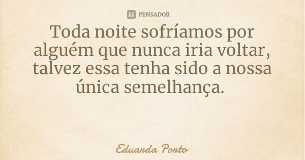 Toda noite sofríamos por alguém que nunca iria voltar, talvez essa tenha sido a nossa única semelhança.... Frase de Eduarda Porto.