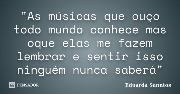 "As músicas que ouço todo mundo conhece mas oque elas me fazem lembrar e sentir isso ninguém nunca saberá"... Frase de Eduarda Sanntos.