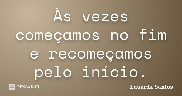 Às vezes começamos no fim e recomeçamos pelo início.... Frase de Eduarda Santos.