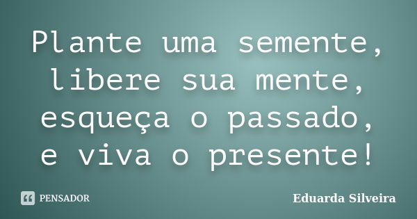 Plante uma semente, libere sua mente, esqueça o passado, e viva o presente!... Frase de Eduarda Silveira.