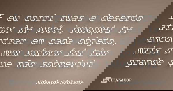 E eu corri ruas e deserto atras de você, busquei te encontrar em cada objeto, mais o meu sufoco foi tão grande que não sobrevivi... Frase de Eduarda Vizicatto.