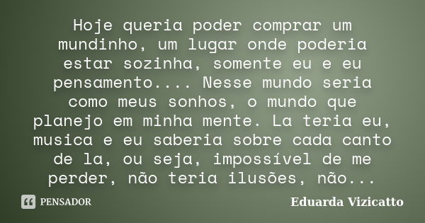 Hoje queria poder comprar um mundinho, um lugar onde poderia estar sozinha, somente eu e eu pensamento.... Nesse mundo seria como meus sonhos, o mundo que plane... Frase de Eduarda Vizicatto.