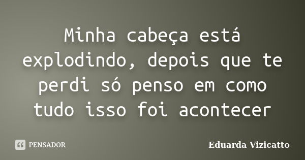 Minha cabeça está explodindo, depois que te perdi só penso em como tudo isso foi acontecer... Frase de Eduarda Vizicatto.