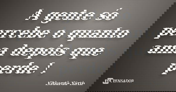 A gente só percebe o quanto ama depois que perde !... Frase de Eduarda Yarin.