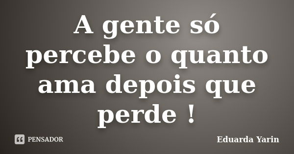 A gente só percebe o quanto ama depois que perde !... Frase de Eduarda Yarin.