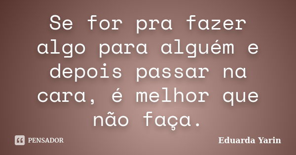 Se for pra fazer algo para alguém e depois passar na cara, é melhor que não faça.... Frase de Eduarda Yarin.