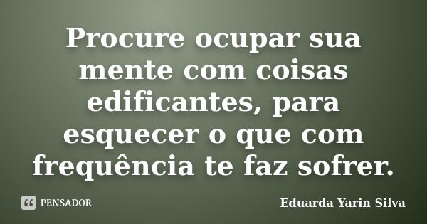 Procure ocupar sua mente com coisas edificantes, para esquecer o que com frequência te faz sofrer.... Frase de Eduarda Yarin Silva.