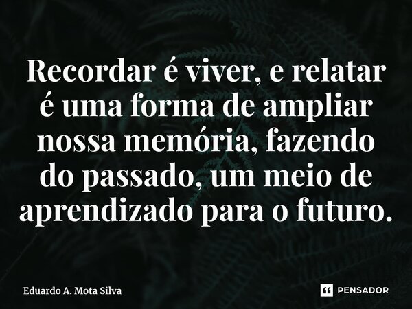 ⁠Recordar é viver, e relatar é uma forma de ampliar nossa memória, fazendo do passado, um meio de aprendizado para o futuro.... Frase de Eduardo A. Mota Silva.