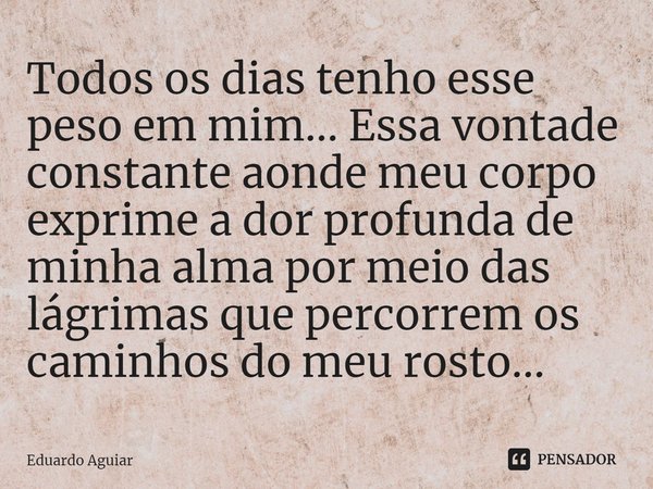 ⁠Todos os dias tenho esse peso em mim... Essa vontade constante aonde meu corpo exprime a dor profunda de minha alma por meio das lágrimas que percorrem os cami... Frase de Eduardo Aguiar.