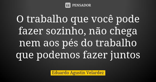 O trabalho que você pode fazer sozinho, não chega nem aos pés do trabalho que podemos fazer juntos... Frase de Eduardo Agustin Velardez.