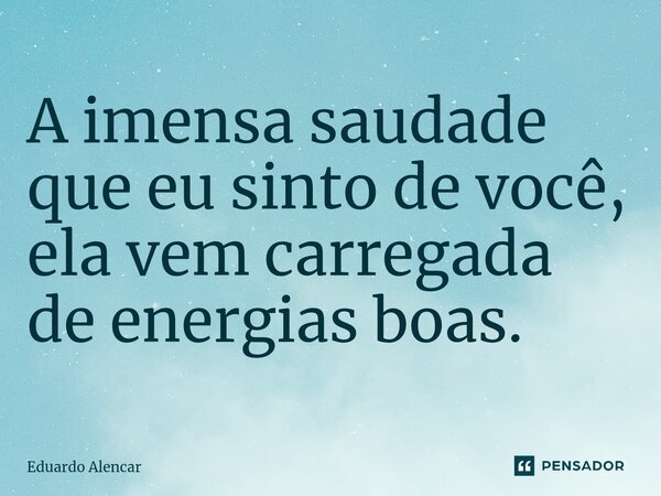 A imensa saudade que eu sinto de você, ela vem carregada de energias boas.⁠... Frase de Eduardo Alencar.