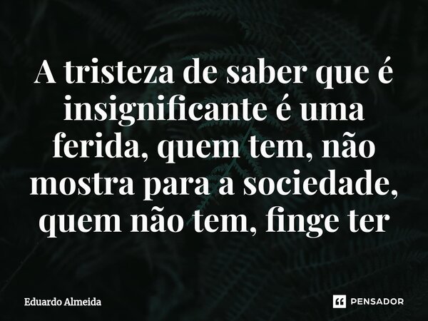 A tristeza de saber que é insignificante é uma ferida, quem tem, não mostra para a sociedade, quem não tem, finge ter... Frase de Eduardo Almeida.