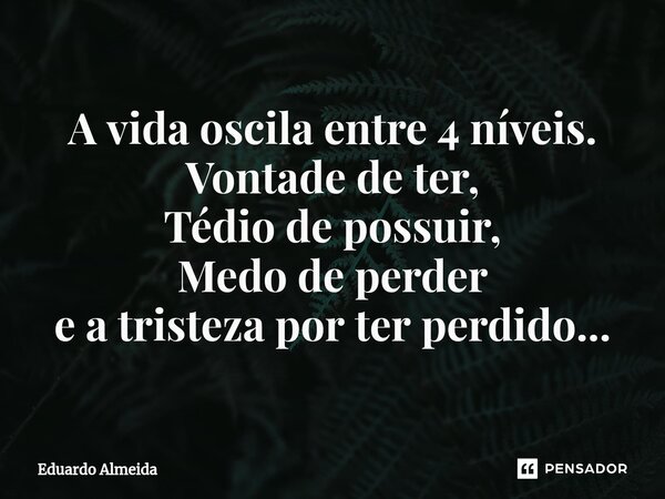 ⁠A vida oscila entre 4 níveis. Vontade de ter, Tédio de possuir, Medo de perder e a tristeza por ter perdido...... Frase de Eduardo Almeida.
