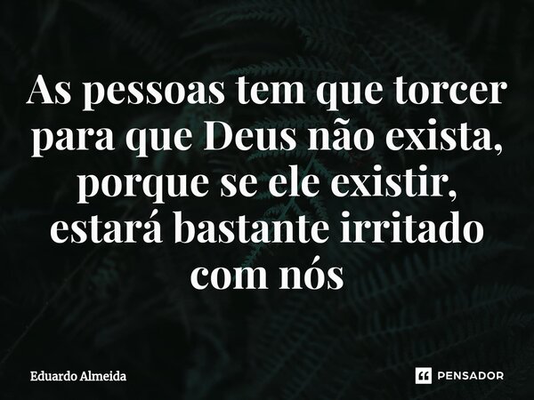 ⁠As pessoas tem que torcer para que Deus não exista, porque se ele existir, estará bastante irritado com nós... Frase de Eduardo Almeida.