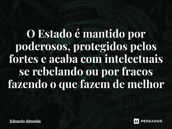 ⁠O Estado é mantido por poderosos, protegidos pelos fortes e acaba com intelectuais se rebelando ou por fracos fazendo o que fazem de melhor... Frase de Eduardo Almeida.