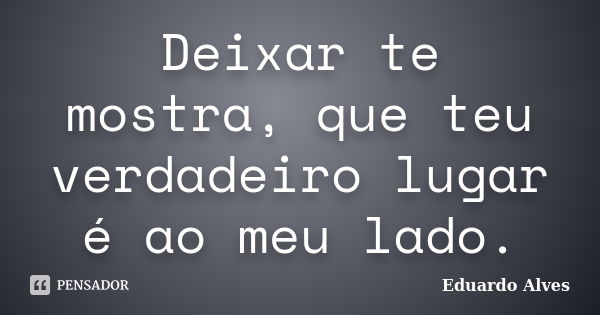 Deixar te mostra, que teu verdadeiro lugar é ao meu lado.... Frase de Eduardo Alves.