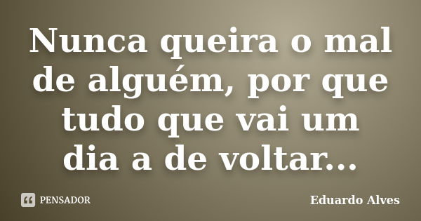 Nunca queira o mal de alguém, por que tudo que vai um dia a de voltar...... Frase de Eduardo Alves.